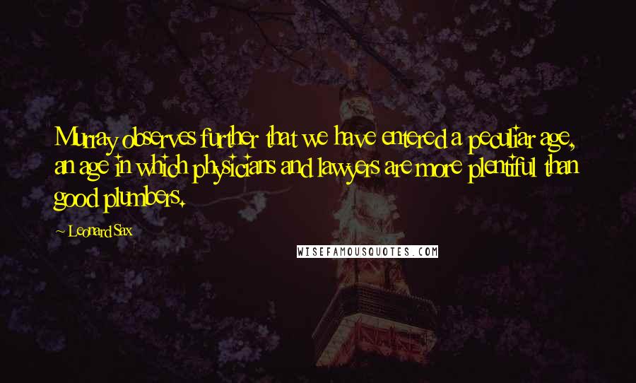 Leonard Sax Quotes: Murray observes further that we have entered a peculiar age, an age in which physicians and lawyers are more plentiful than good plumbers.