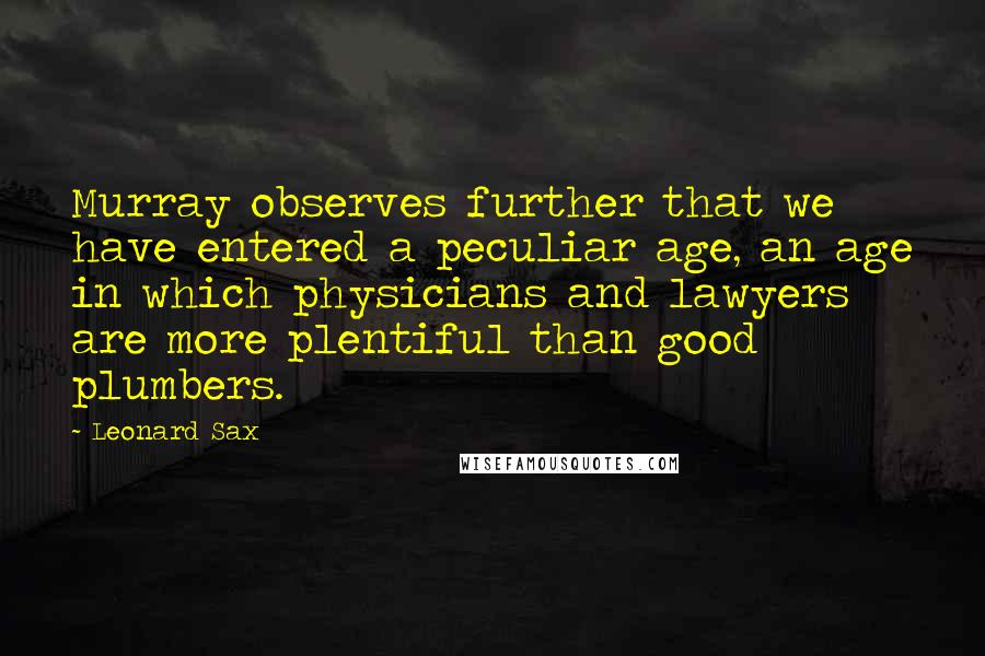 Leonard Sax Quotes: Murray observes further that we have entered a peculiar age, an age in which physicians and lawyers are more plentiful than good plumbers.