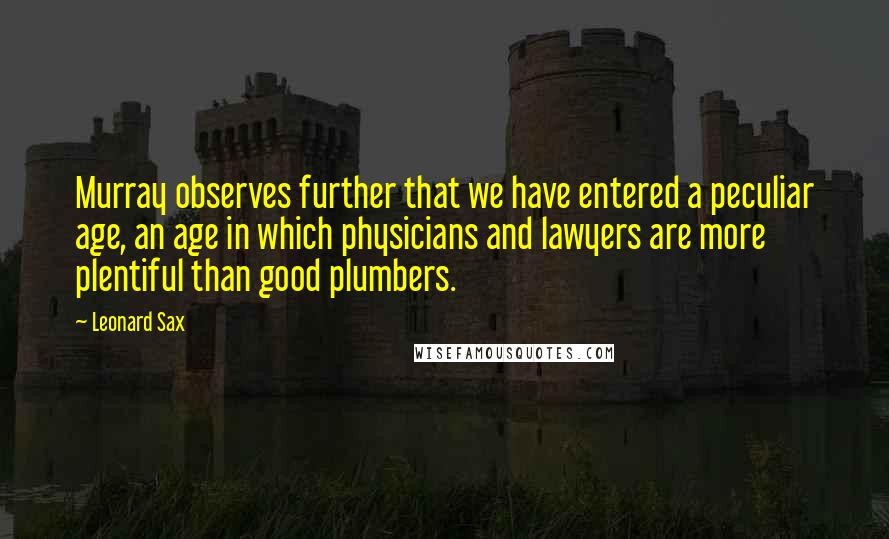 Leonard Sax Quotes: Murray observes further that we have entered a peculiar age, an age in which physicians and lawyers are more plentiful than good plumbers.