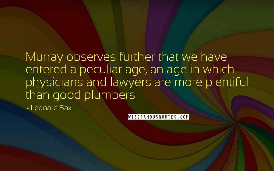 Leonard Sax Quotes: Murray observes further that we have entered a peculiar age, an age in which physicians and lawyers are more plentiful than good plumbers.