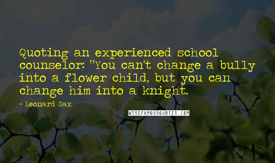 Leonard Sax Quotes: Quoting an experienced school counselor: "You can't change a bully into a flower child, but you can change him into a knight.