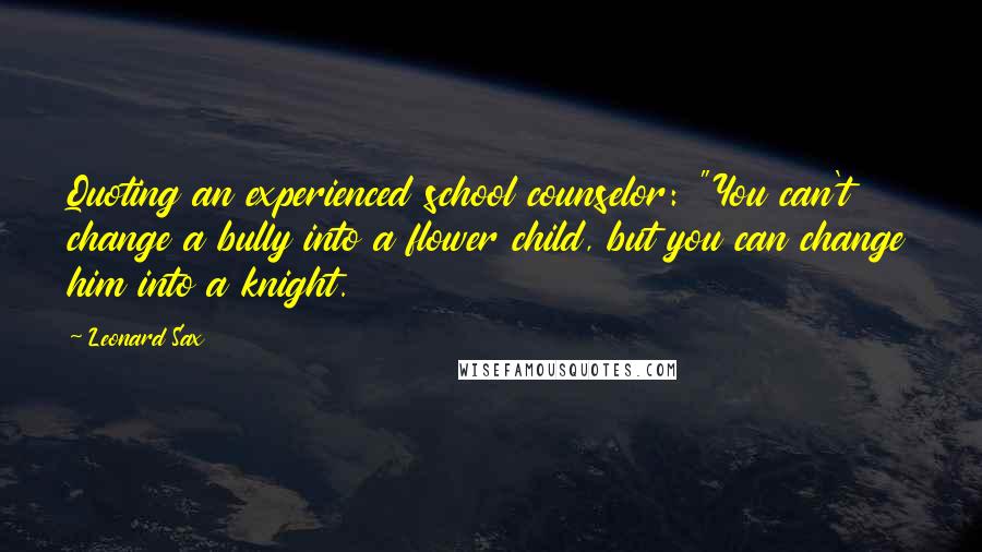 Leonard Sax Quotes: Quoting an experienced school counselor: "You can't change a bully into a flower child, but you can change him into a knight.