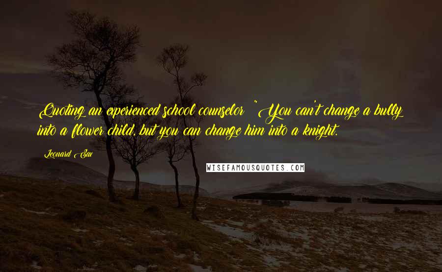 Leonard Sax Quotes: Quoting an experienced school counselor: "You can't change a bully into a flower child, but you can change him into a knight.