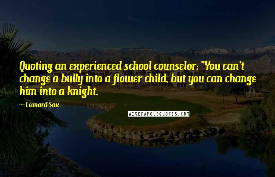 Leonard Sax Quotes: Quoting an experienced school counselor: "You can't change a bully into a flower child, but you can change him into a knight.