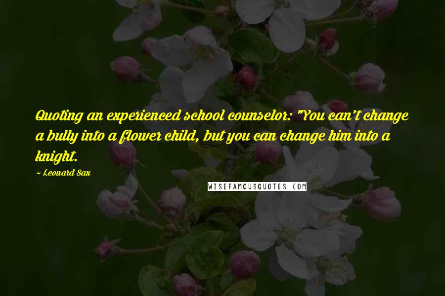 Leonard Sax Quotes: Quoting an experienced school counselor: "You can't change a bully into a flower child, but you can change him into a knight.
