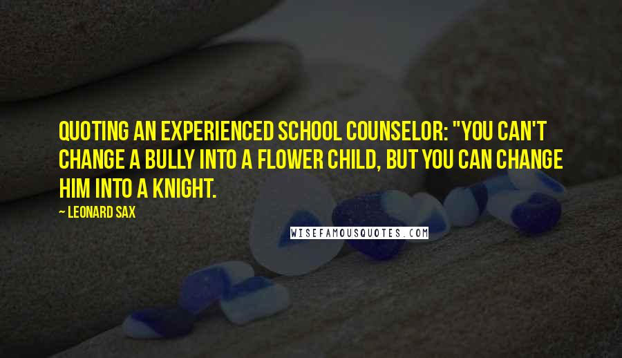 Leonard Sax Quotes: Quoting an experienced school counselor: "You can't change a bully into a flower child, but you can change him into a knight.