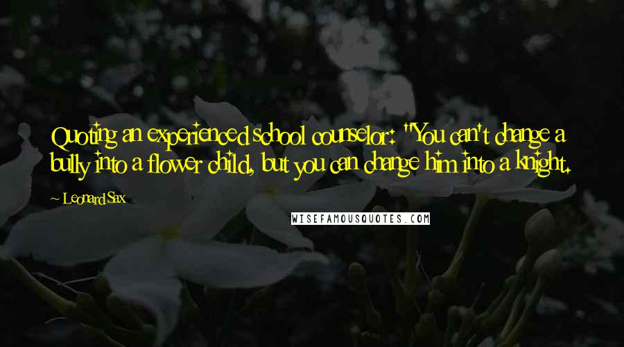 Leonard Sax Quotes: Quoting an experienced school counselor: "You can't change a bully into a flower child, but you can change him into a knight.