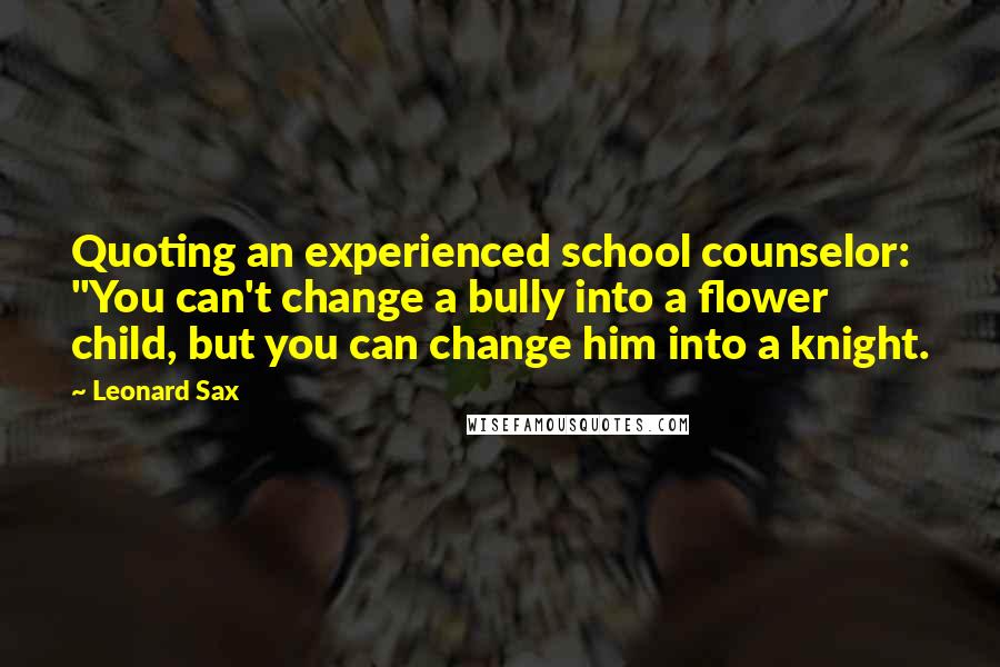 Leonard Sax Quotes: Quoting an experienced school counselor: "You can't change a bully into a flower child, but you can change him into a knight.