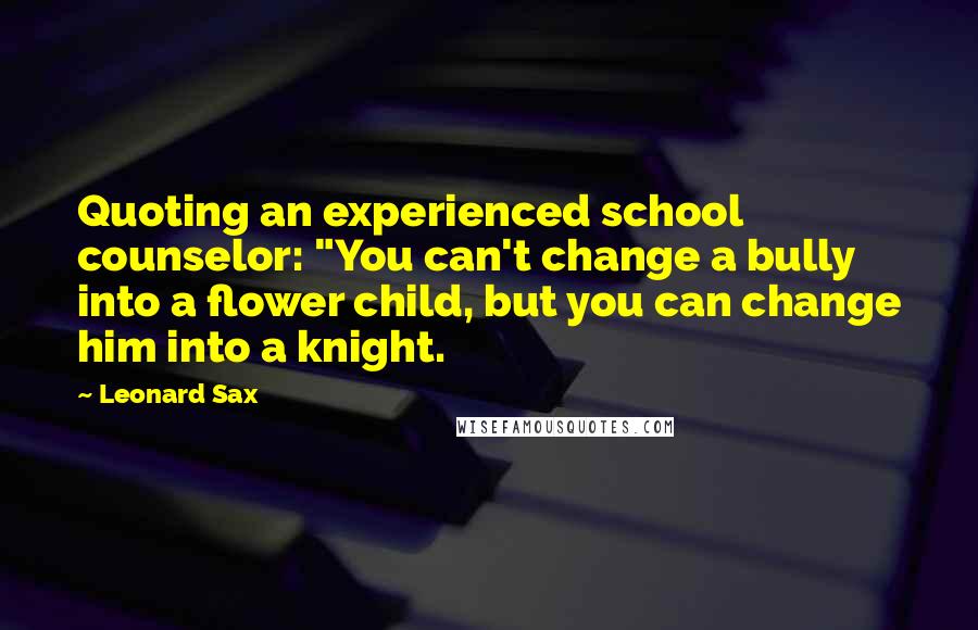 Leonard Sax Quotes: Quoting an experienced school counselor: "You can't change a bully into a flower child, but you can change him into a knight.