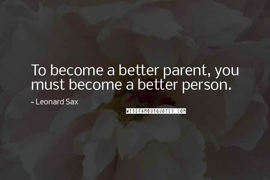 Leonard Sax Quotes: To become a better parent, you must become a better person.