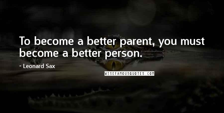 Leonard Sax Quotes: To become a better parent, you must become a better person.