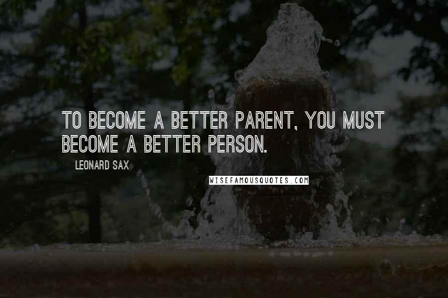 Leonard Sax Quotes: To become a better parent, you must become a better person.