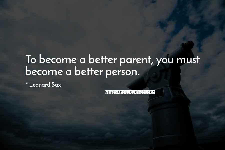 Leonard Sax Quotes: To become a better parent, you must become a better person.