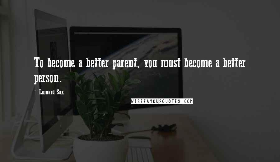 Leonard Sax Quotes: To become a better parent, you must become a better person.