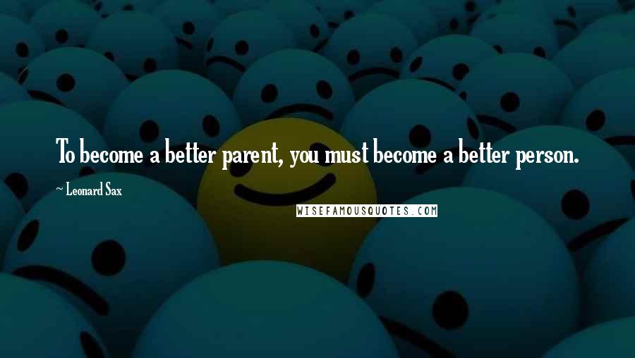 Leonard Sax Quotes: To become a better parent, you must become a better person.