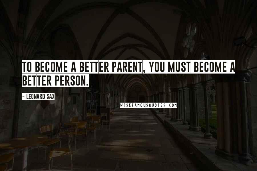 Leonard Sax Quotes: To become a better parent, you must become a better person.