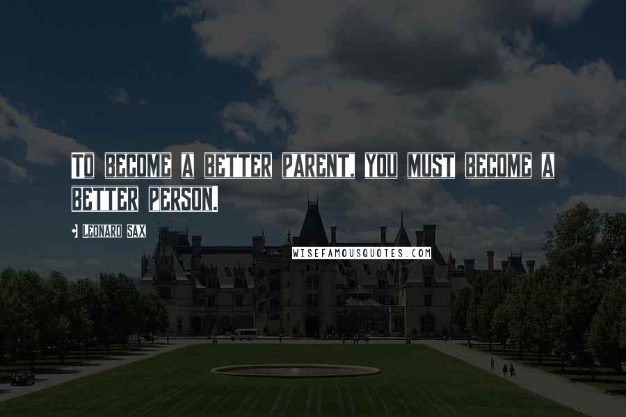 Leonard Sax Quotes: To become a better parent, you must become a better person.