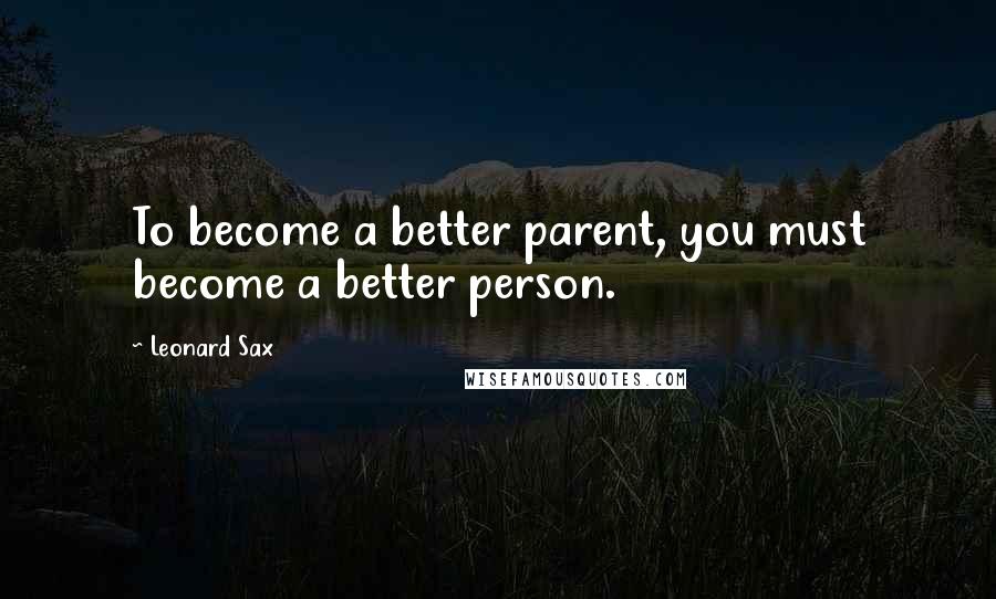 Leonard Sax Quotes: To become a better parent, you must become a better person.