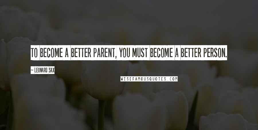 Leonard Sax Quotes: To become a better parent, you must become a better person.