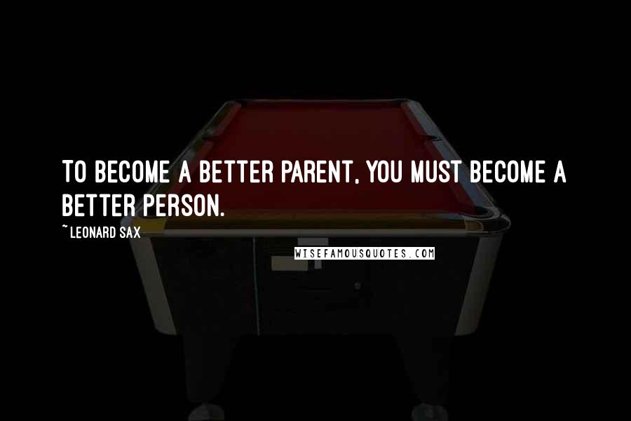Leonard Sax Quotes: To become a better parent, you must become a better person.