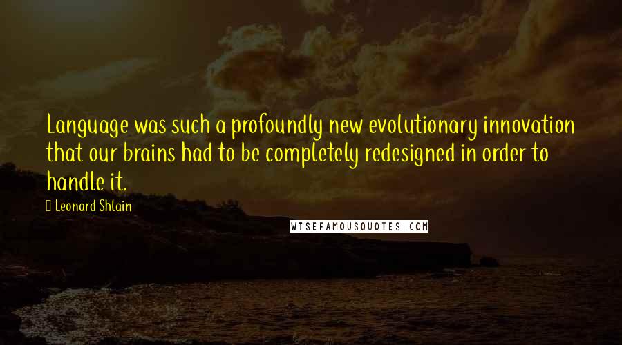 Leonard Shlain Quotes: Language was such a profoundly new evolutionary innovation that our brains had to be completely redesigned in order to handle it.