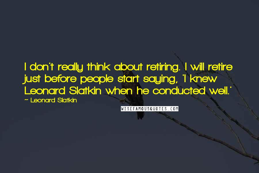 Leonard Slatkin Quotes: I don't really think about retiring. I will retire just before people start saying, 'I knew Leonard Slatkin when he conducted well.'