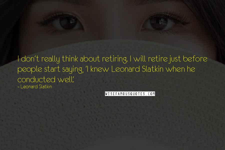 Leonard Slatkin Quotes: I don't really think about retiring. I will retire just before people start saying, 'I knew Leonard Slatkin when he conducted well.'