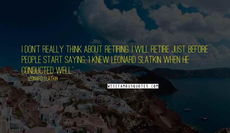 Leonard Slatkin Quotes: I don't really think about retiring. I will retire just before people start saying, 'I knew Leonard Slatkin when he conducted well.'