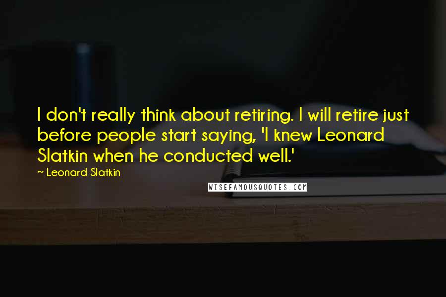 Leonard Slatkin Quotes: I don't really think about retiring. I will retire just before people start saying, 'I knew Leonard Slatkin when he conducted well.'