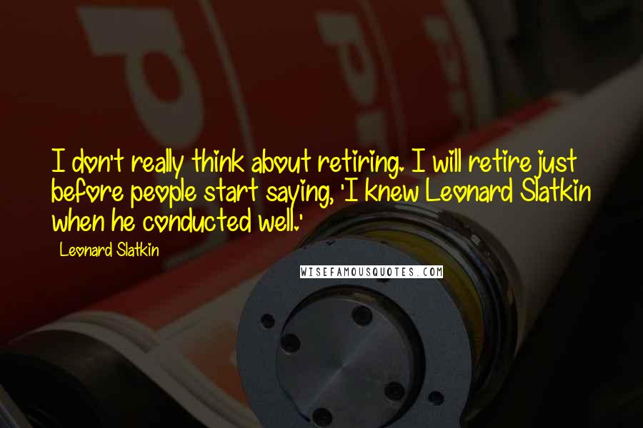 Leonard Slatkin Quotes: I don't really think about retiring. I will retire just before people start saying, 'I knew Leonard Slatkin when he conducted well.'