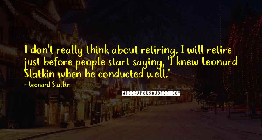 Leonard Slatkin Quotes: I don't really think about retiring. I will retire just before people start saying, 'I knew Leonard Slatkin when he conducted well.'