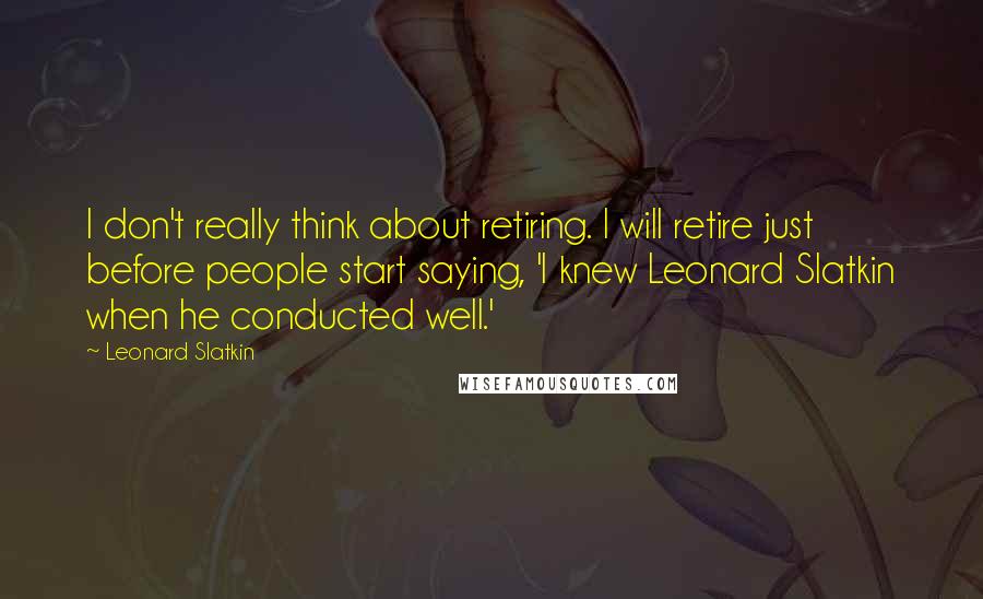Leonard Slatkin Quotes: I don't really think about retiring. I will retire just before people start saying, 'I knew Leonard Slatkin when he conducted well.'