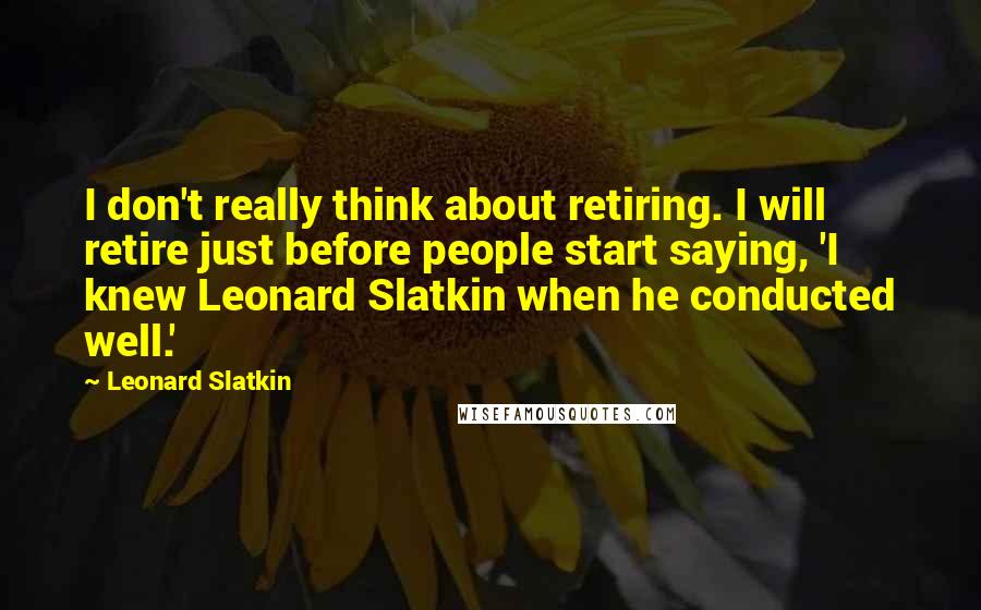 Leonard Slatkin Quotes: I don't really think about retiring. I will retire just before people start saying, 'I knew Leonard Slatkin when he conducted well.'