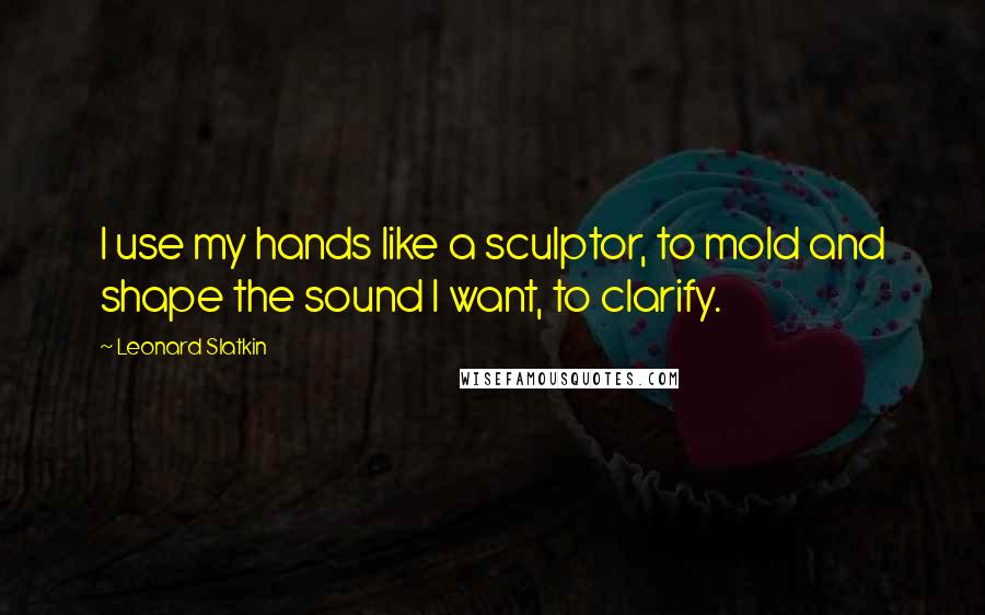 Leonard Slatkin Quotes: I use my hands like a sculptor, to mold and shape the sound I want, to clarify.