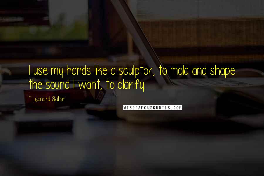 Leonard Slatkin Quotes: I use my hands like a sculptor, to mold and shape the sound I want, to clarify.