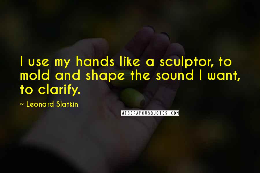 Leonard Slatkin Quotes: I use my hands like a sculptor, to mold and shape the sound I want, to clarify.