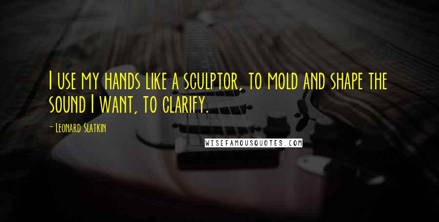 Leonard Slatkin Quotes: I use my hands like a sculptor, to mold and shape the sound I want, to clarify.