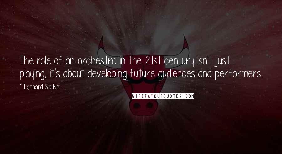 Leonard Slatkin Quotes: The role of an orchestra in the 21st century isn't just playing, it's about developing future audiences and performers.