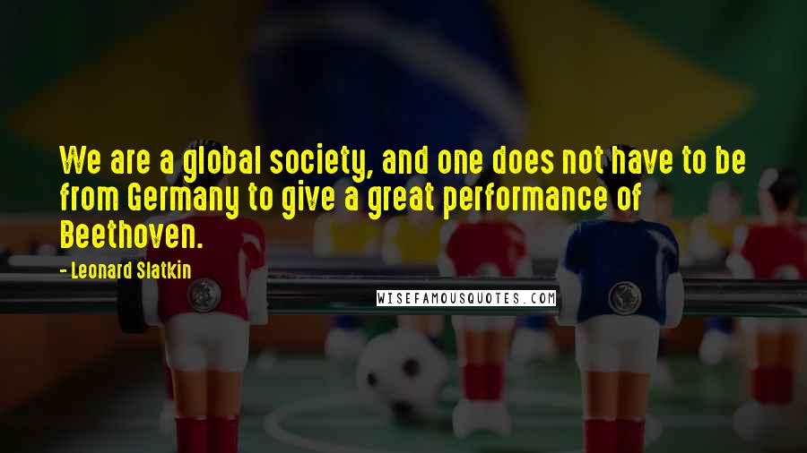Leonard Slatkin Quotes: We are a global society, and one does not have to be from Germany to give a great performance of Beethoven.