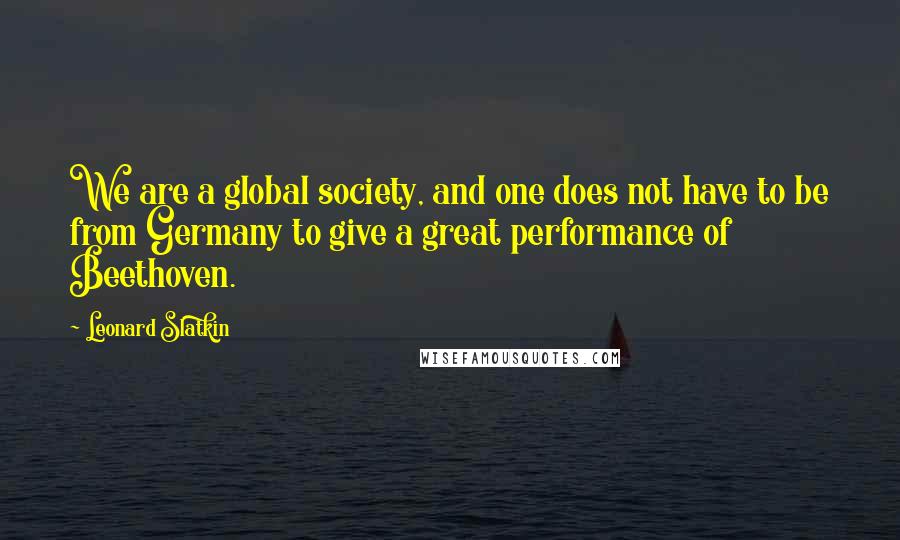 Leonard Slatkin Quotes: We are a global society, and one does not have to be from Germany to give a great performance of Beethoven.