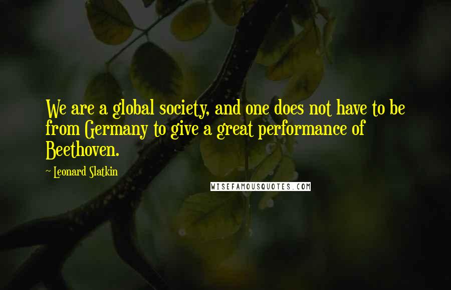 Leonard Slatkin Quotes: We are a global society, and one does not have to be from Germany to give a great performance of Beethoven.