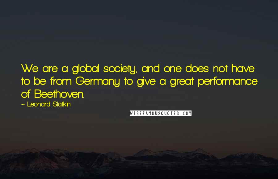 Leonard Slatkin Quotes: We are a global society, and one does not have to be from Germany to give a great performance of Beethoven.