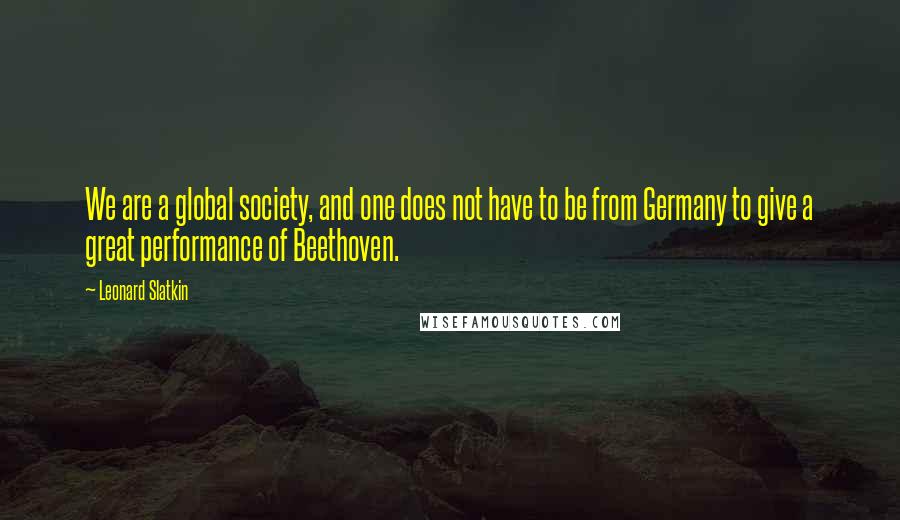 Leonard Slatkin Quotes: We are a global society, and one does not have to be from Germany to give a great performance of Beethoven.