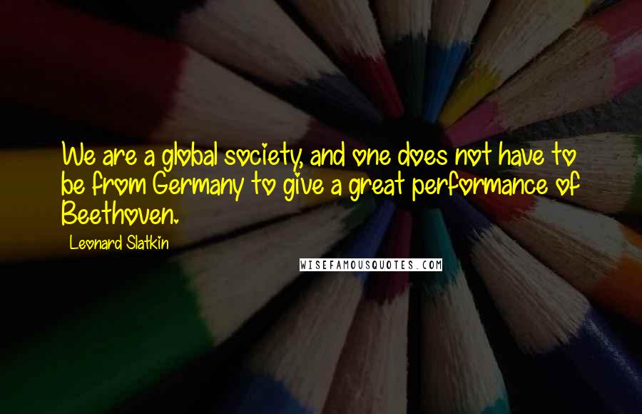 Leonard Slatkin Quotes: We are a global society, and one does not have to be from Germany to give a great performance of Beethoven.