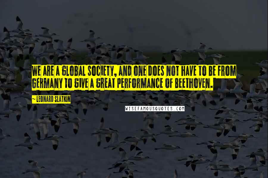 Leonard Slatkin Quotes: We are a global society, and one does not have to be from Germany to give a great performance of Beethoven.