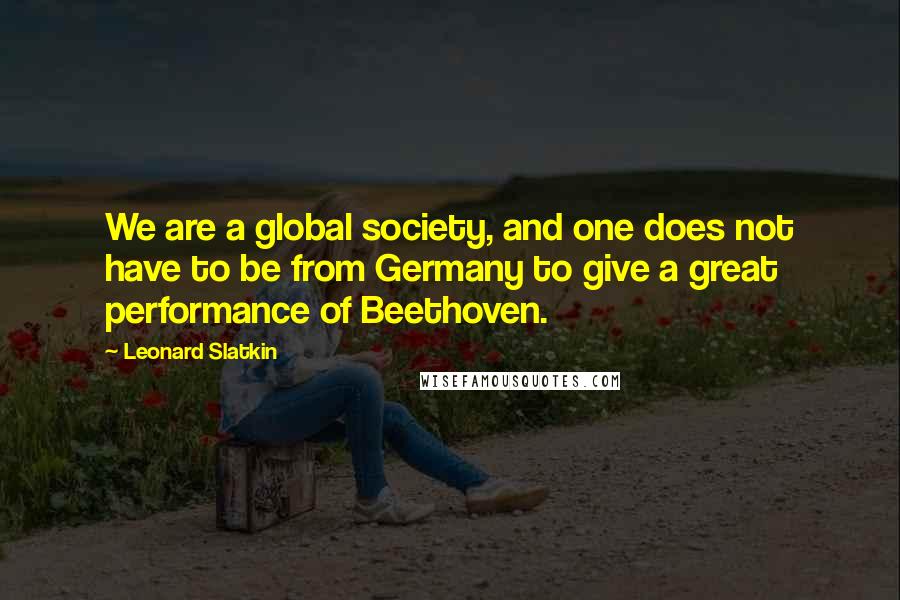 Leonard Slatkin Quotes: We are a global society, and one does not have to be from Germany to give a great performance of Beethoven.