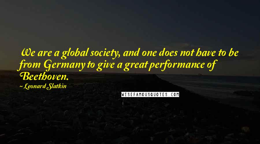 Leonard Slatkin Quotes: We are a global society, and one does not have to be from Germany to give a great performance of Beethoven.
