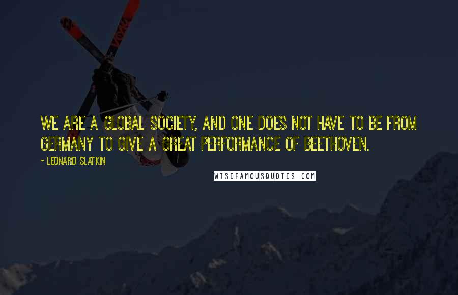 Leonard Slatkin Quotes: We are a global society, and one does not have to be from Germany to give a great performance of Beethoven.