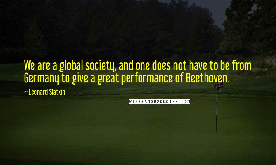 Leonard Slatkin Quotes: We are a global society, and one does not have to be from Germany to give a great performance of Beethoven.