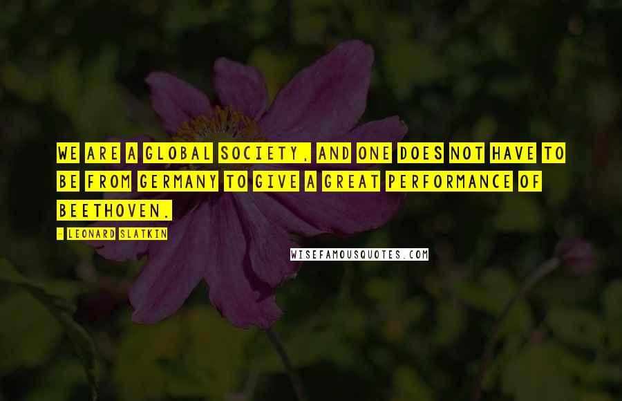 Leonard Slatkin Quotes: We are a global society, and one does not have to be from Germany to give a great performance of Beethoven.